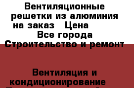 Вентиляционные решетки из алюминия на заказ › Цена ­ 250 - Все города Строительство и ремонт » Вентиляция и кондиционирование   . Приморский край,Артем г.